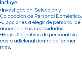 Incluye: •Investigación, Selección y Colocación de Personal Doméstico. •3 opciones a elegir de personal de acuerdo a sus necesidades. •Hasta 2 cambios de personal sin costo adicional dentro del primer mes.
