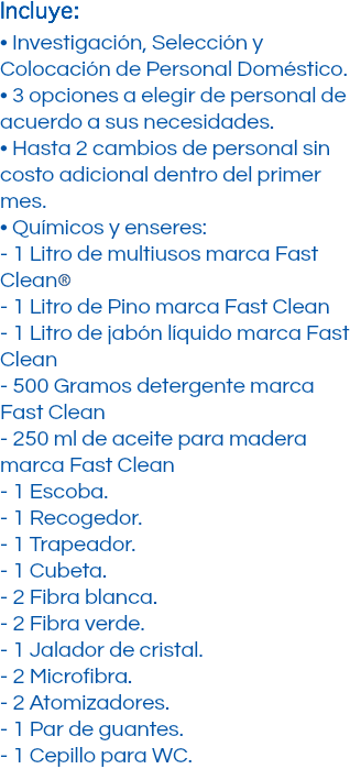 Incluye: • Investigación, Selección y Colocación de Personal Doméstico. • 3 opciones a elegir de personal de acuerdo a sus necesidades. • Hasta 2 cambios de personal sin costo adicional dentro del primer mes. • Químicos y enseres: - 1 Litro de multiusos marca Fast Clean﷯ - 1 Litro de Pino marca Fast Clean - 1 Litro de jabón líquido marca Fast Clean - 500 Gramos detergente marca Fast Clean - 250 ml de aceite para madera marca Fast Clean - 1 Escoba. - 1 Recogedor. - 1 Trapeador. - 1 Cubeta. - 2 Fibra blanca. - 2 Fibra verde. - 1 Jalador de cristal. - 2 Microfibra. - 2 Atomizadores. - 1 Par de guantes. - 1 Cepillo para WC.