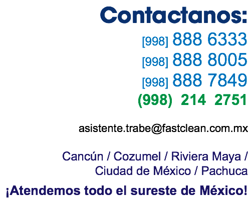 Contactanos: [998] 888 6333 [998] 888 8005 [998] 888 7849 (998) 214 2751 asistente.trabe@fastclean.com.mx Cancún / Cozumel / Riviera Maya / Ciudad de México / Pachuca ¡Atendemos todo el sureste de México! 